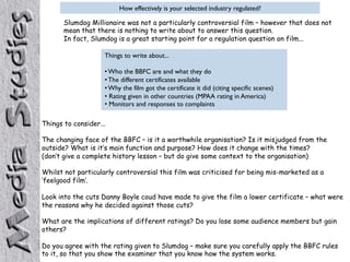 How effectively is your selected industry regulated?
Slumdog Millionaire was not a particularly controversial film – however that does not
mean that there is nothing to write about to answer this question.
In fact, Slumdog is a great starting point for a regulation question on film...
Things to write about...
• Who the BBFC are and what they do
• The different certificates available
• Why the film got the certificate it did (citing specific scenes)
• Rating given in other countries (MPAA rating in America)
• Monitors and responses to complaints
Things to consider...
The changing face of the BBFC – is it a worthwhile organisation? Is it misjudged from the
outside? What is it’s main function and purpose? How does it change with the times?
(don’t give a complete history lesson – but do give some context to the organisation)
Whilst not particularly controversial this film was criticised for being mis-marketed as a
‘feelgood film’.
Look into the cuts Danny Boyle coud have made to give the film a lower certificate – what were
the reasons why he decided against those cuts?
What are the implications of different ratings? Do you lose some audience members but gain
others?
Do you agree with the rating given to Slumdog – make sure you carefully apply the BBFC rules
to it, so that you show the examiner that you know how the system works.
 