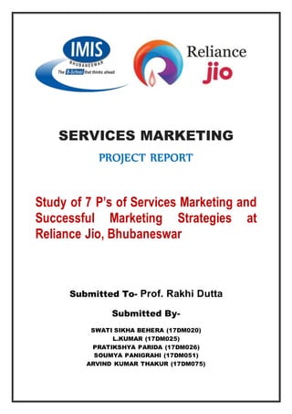 SERVICES MARKETING
PROJECT REPORT
Study of 7 P’s of Services Marketing and
Successful Marketing Strategies at
Reliance Jio, Bhubaneswar
Submitted To- Prof. Rakhi Dutta
Submitted By-
SWATI SIKHA BEHERA (17DM020)
L.KUMAR (17DM025)
PRATIKSHYA PARIDA (17DM026)
SOUMYA PANIGRAHI (17DM051)
ARVIND KUMAR THAKUR (17DM075)
 