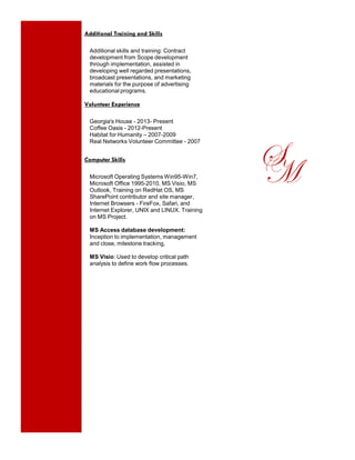 Additional Training and Skills
Additional skills and training: Contract
development from Scope development
through implementation, assisted in
developing well regarded presentations,
broadcast presentations, and marketing
materials for the purpose of advertising
educational programs.
Volunteer Experience
Georgia's House - 2013- Present
Coffee Oasis - 2012-Present
Habitat for Humanity – 2007-2009
Real Networks Volunteer Committee - 2007
Computer Skills
Microsoft Operating Systems Win95-Win7,
Microsoft Office 1995-2010, MS Visio, MS
Outlook, Training on RedHat OS, MS
SharePoint contributor and site manager,
Internet Browsers - FireFox, Safari, and
Internet Explorer, UNIX and LINUX. Training
on MS Project.
MS Access database development:
Inception to implementation, management
and close, milestone tracking,
MS Visio: Used to develop critical path
analysis to define work flow processes.
SM
 