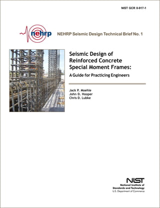 NEHRP Seismic Design Technical Brief No. 1
Seismic Design of
Reinforced Concrete
Special Moment Frames:
AGuide for Practicing Engineers
NIST GCR 8-917-1
Jack P. Moehle
John D. Hooper
Chris D. Lubke
 