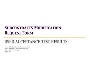 Subcontracts Modification
Request Form

USER ACCEPTANCE TEST RESULTS
Prepared By: Puja Parakh, Business Analyst
Office of Research Information Services
University of Washington
March 2013
 