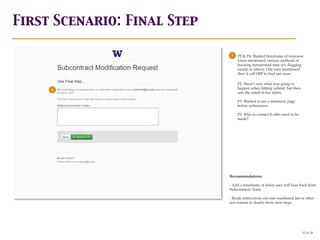 First Scenario: Final Step

                              1   P2 & P4: Wanted timeframe of response.
                                  Users mentioned various methods of
                                  tracking turnaround time (ex. flagging
                                  emails in inbox). One user mentioned
                                  they’d call OSP to find out more.

                                  P2: Wasn’t sure what was going to
     1                            happen when hitting submit, but then
                                  saw the email in her inbox.

                                  P3: Wanted to see a summary page
                                  before submission.

                                  P3: Who to contact if edits need to be
                                  made?




                             Recommendations:

                             - Add a timeframe of when user will hear back from
                             Subcontracts Team

                             - Break instructions out into numbered list or other
                             text format to clearly show next steps




                                                                           12 of 18
 