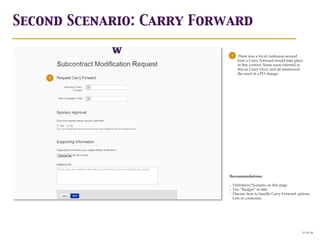 Second Scenario: Carry Forward

                            1   There was a lot of confusion around
                                how a Carry Forward would take place
                                in this context. Some users referred to
                                this as Carry Over, and all mentioned
                                the need of a PO change.
    1


        1




                           Recommendations:

                           - Definition/Scenario on this page
                           - Use “Budget” in title
                           - Discuss how to handle Carry Forward options.
                             Lots of confusion.




                                                                      13 of 18
 