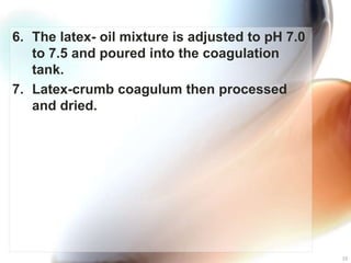 6. The latex- oil mixture is adjusted to pH 7.0
   to 7.5 and poured into the coagulation
   tank.
7. Latex-crumb coagulum then processed
   and dried.




                                                  10
 