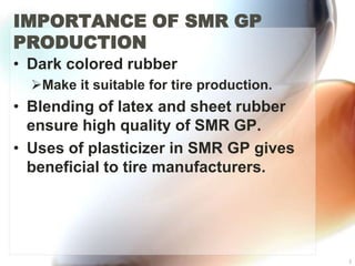 IMPORTANCE OF SMR GP
PRODUCTION
• Dark colored rubber
  Make it suitable for tire production.
• Blending of latex and sheet rubber
  ensure high quality of SMR GP.
• Uses of plasticizer in SMR GP gives
  beneficial to tire manufacturers.




                                           3
 