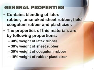 GENERAL PROPERTIES
• Contains blending of latex
  rubber, unsmoked sheet rubber, field
  coagulum rubber and plasticizer.
• The properties of this materials are
  by following proportions:
  – 30% weight of latex rubber
  – 30% weight of sheet rubber
  – 30% weight of coagulum rubber
  – 10% weight of rubber plasticizer


                                         4
 