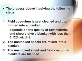 • The process above involving the following
  steps:

1. Field coagulum is pre- cleaned and then
   formed into a blanket.
   – depends on the quality of raw material
     and should give a blanket with less than
     0.12% wt. dirt.
2. The unsmoked sheets are milled into a
   blanket.
3. The unsmoked sheet and field coagulum
   blankets are blended
                                                8
 