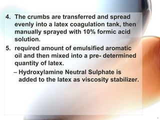 4. The crumbs are transferred and spread
   evenly into a latex coagulation tank, then
   manually sprayed with 10% formic acid
   solution.
5. required amount of emulsified aromatic
   oil and then mixed into a pre- determined
   quantity of latex.
   – Hydroxylamine Neutral Sulphate is
     added to the latex as viscosity stabilizer.




                                                   9
 