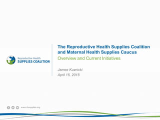 www.rhsupplies.org
The Reproductive Health Supplies Coalition
and Maternal Health Supplies Caucus
Overview and Current Initiatives
Jamee Kuznicki
April 15, 2015
 
