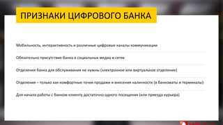 ПРИЗНАКИ ЦИФРОВОГО БАНКА
Мобильность, интерактивность и различные цифровые каналы коммуникации
Обязательно присутствие банка в социальных медиа и сетях
Отделения банка для обслуживания не нужны (электронное или виртуальное отделение)
Отделения – только как комфортные точки продажи и внесения наличности (в банкоматы и терминалы)
Для начала работы с банком клиенту достаточно одного посещения (или приезда курьера)
 
