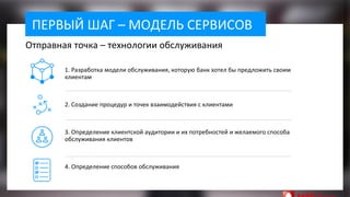 ПЕРВЫЙ ШАГ – МОДЕЛЬ СЕРВИСОВ
1. Разработка модели обслуживания, которую банк хотел бы предложить своим
клиентам
2. Создание процедур и точек взаимодействия с клиентами
3. Определение клиентской аудитории и их потребностей и желаемого способа
обслуживания клиентов
4. Определение способов обслуживания
Отправная точка – технологии обслуживания
 
