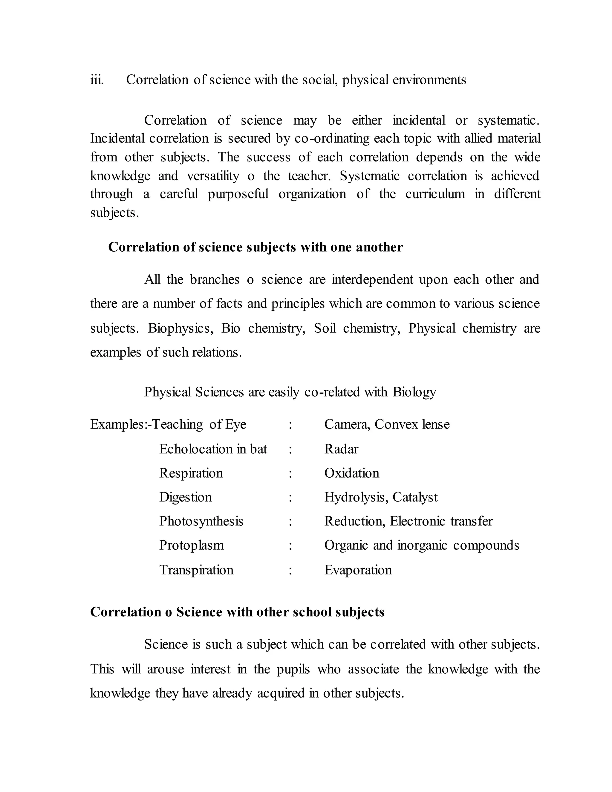 iii. Correlation of science with the social, physical environments 
Correlation of science may be either incidental or systematic. 
Incidental correlation is secured by co-ordinating each topic with allied material 
from other subjects. The success of each correlation depends on the wide 
knowledge and versatility o the teacher. Systematic correlation is achieved 
through a careful purposeful organization of the curriculum in different 
subjects. 
Correlation of science subjects with one another 
All the branches o science are interdependent upon each other and 
there are a number of facts and principles which are common to various science 
subjects. Biophysics, Bio chemistry, Soil chemistry, Physical chemistry are 
examples of such relations. 
Physical Sciences are easily co-related with Biology 
Examples:-Teaching of Eye : Camera, Convex lense 
Echolocation in bat : Radar 
Respiration : Oxidation 
Digestion : Hydrolysis, Catalyst 
Photosynthesis : Reduction, Electronic transfer 
Protoplasm : Organic and inorganic compounds 
Transpiration : Evaporation 
Correlation o Science with other school subjects 
Science is such a subject which can be correlated with other subjects. 
This will arouse interest in the pupils who associate the knowledge with the 
knowledge they have already acquired in other subjects. 
 