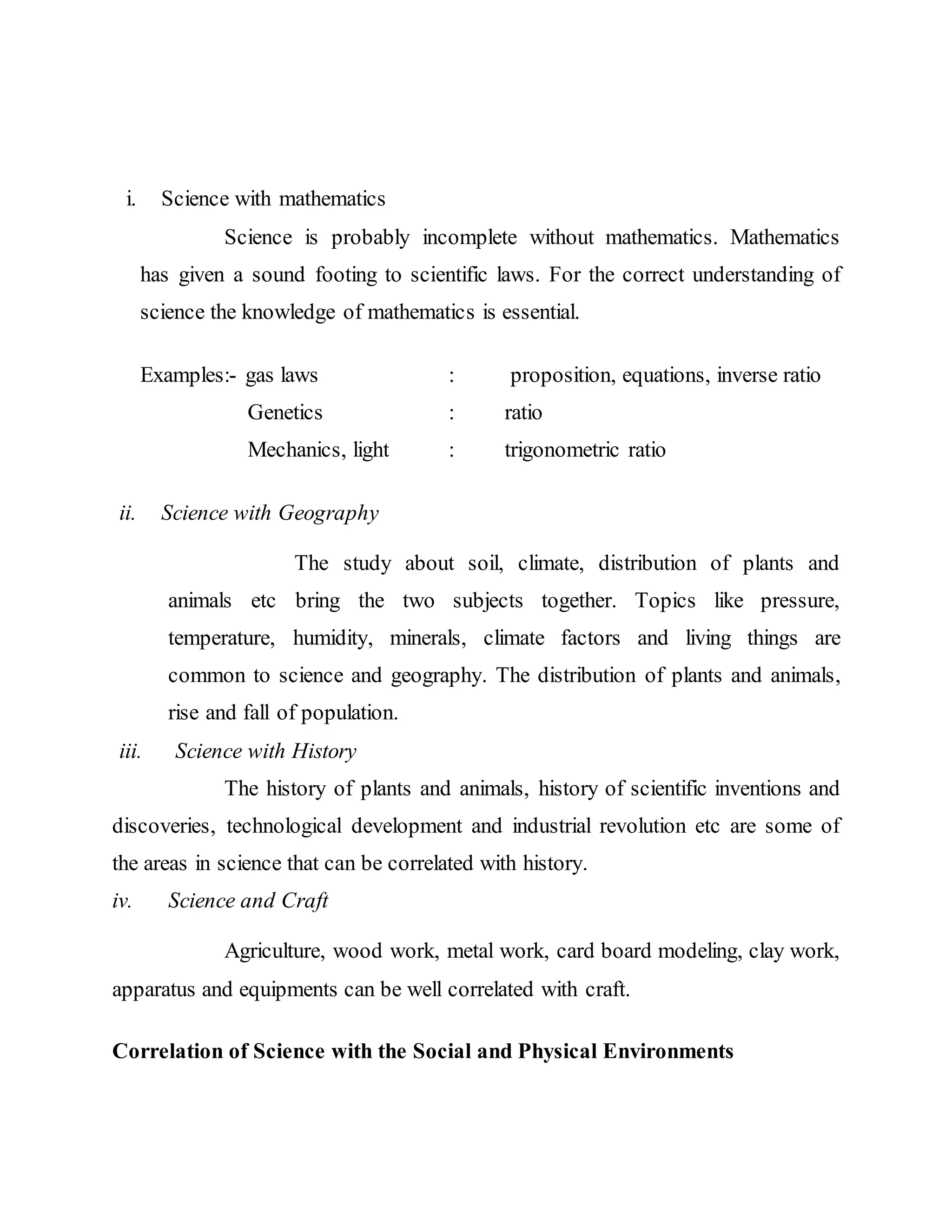 i. Science with mathematics 
Science is probably incomplete without mathematics. Mathematics 
has given a sound footing to scientific laws. For the correct understanding of 
science the knowledge of mathematics is essential. 
Examples:- gas laws : proposition, equations, inverse ratio 
Genetics : ratio 
Mechanics, light : trigonometric ratio 
ii. Science with Geography 
The study about soil, climate, distribution of plants and 
animals etc bring the two subjects together. Topics like pressure, 
temperature, humidity, minerals, climate factors and living things are 
common to science and geography. The distribution of plants and animals, 
rise and fall of population. 
iii. Science with History 
The history of plants and animals, history of scientific inventions and 
discoveries, technological development and industrial revolution etc are some of 
the areas in science that can be correlated with history. 
iv. Science and Craft 
Agriculture, wood work, metal work, card board modeling, clay work, 
apparatus and equipments can be well correlated with craft. 
Correlation of Science with the Social and Physical Environments 
 