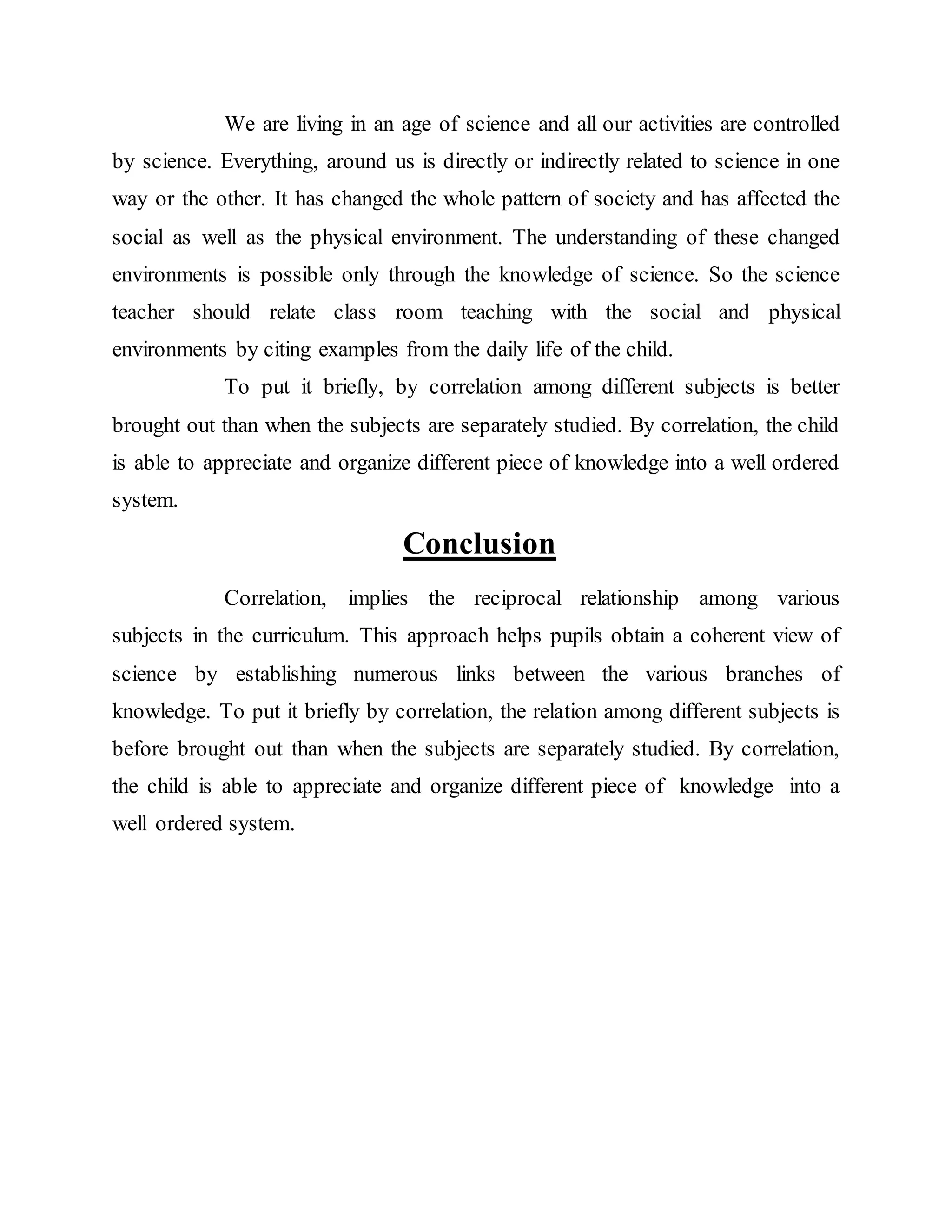 We are living in an age of science and all our activities are controlled 
by science. Everything, around us is directly or indirectly related to science in one 
way or the other. It has changed the whole pattern of society and has affected the 
social as well as the physical environment. The understanding of these changed 
environments is possible only through the knowledge of science. So the science 
teacher should relate class room teaching with the social and physical 
environments by citing examples from the daily life of the child. 
To put it briefly, by correlation among different subjects is better 
brought out than when the subjects are separately studied. By correlation, the child 
is able to appreciate and organize different piece of knowledge into a well ordered 
system. 
Conclusion 
Correlation, implies the reciprocal relationship among various 
subjects in the curriculum. This approach helps pupils obtain a coherent view of 
science by establishing numerous links between the various branches of 
knowledge. To put it briefly by correlation, the relation among different subjects is 
before brought out than when the subjects are separately studied. By correlation, 
the child is able to appreciate and organize different piece of knowledge into a 
well ordered system. 
