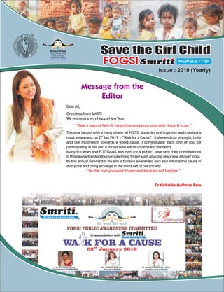 csVhcpkvkscsVhi<+kvks
Make a new Indian Woman
Literate & Healthier
Educate Prevent & Eradicate
only you can make a difference
TM
Save the Girl ChildSave the Girl Child
NEWSLETTERFOGSIFOGSI
Issue : 2019 (Yearly)
Message from the
Editor
Dear All,
Greetings from SMRITI.
We wish you a very Happy New Year.
This year began with a bang where all FOGSI Societies got together and created a
nd
mass awareness on 2 Jan 2019 – “Walk for a Cause”. It showed our strength, Unity
and our motivation towards a good cause. I congratulate each one of you for
participating in this and it shows how we all understand the need.
Many Societies and FOGSIANS and even local public have sent their contributions
in this newsletter and it's overwhelming to see such amazing response all over India.
By this annual newsletter my aim is to raise awareness and also inforce this cause in
everyone and bring a change in the mind-set of our society.
“Take a leap of Faith & begin this wondrous year with Hope & Love.”
“Be the love you want to see and Miracles will happen.”
Dr Neharika Malhotra Bora
 
