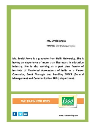 Ms. Smriti Arora
                            TRAINER- i360 Shakarpur Centre




Ms. Smriti Arora is a graduate from Delhi University. She is
having an experience of more than five years in education
industry. She is also working as a part time faculty of
Institute of Chartered Accountants of India as a Career
Counselor, Event Manager and handling GMCS (General
Management and Communication Skills) department.




       WE TRAIN FOR JOBS



                                        www.i360training.com
 