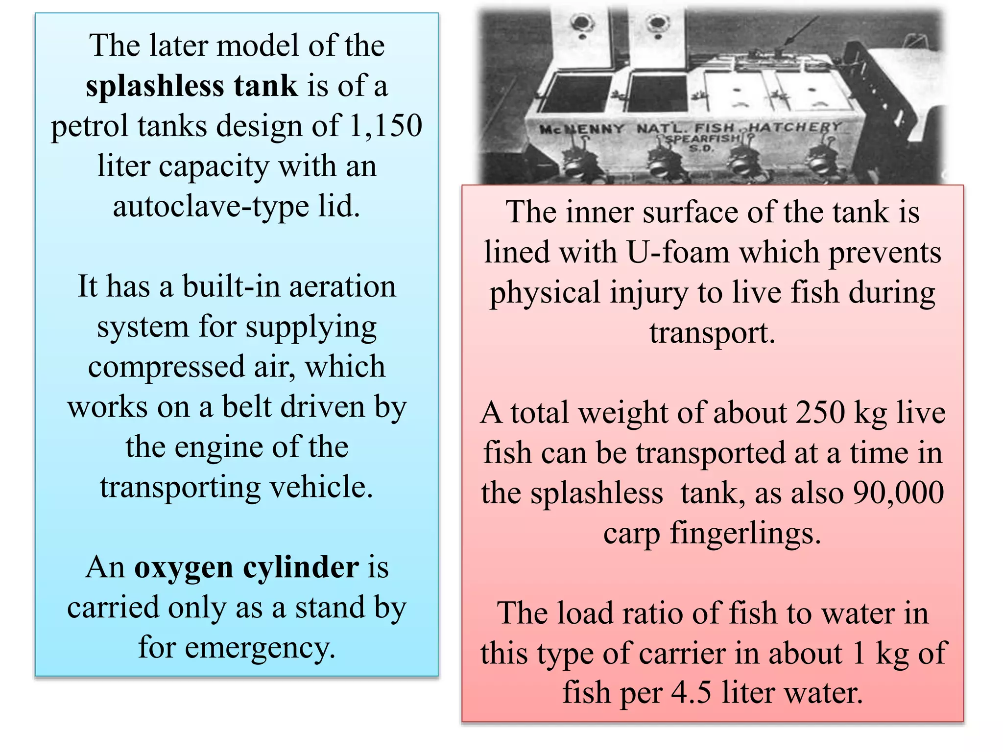 The later model of the
splashless tank is of a
petrol tanks design of 1,150
liter capacity with an
autoclave-type lid.
It has a built-in aeration
system for supplying
compressed air, which
works on a belt driven by
the engine of the
transporting vehicle.
An oxygen cylinder is
carried only as a stand by
for emergency.
The inner surface of the tank is
lined with U-foam which prevents
physical injury to live fish during
transport.
A total weight of about 250 kg live
fish can be transported at a time in
the splashless tank, as also 90,000
carp fingerlings.
The load ratio of fish to water in
this type of carrier in about 1 kg of
fish per 4.5 liter water.
 