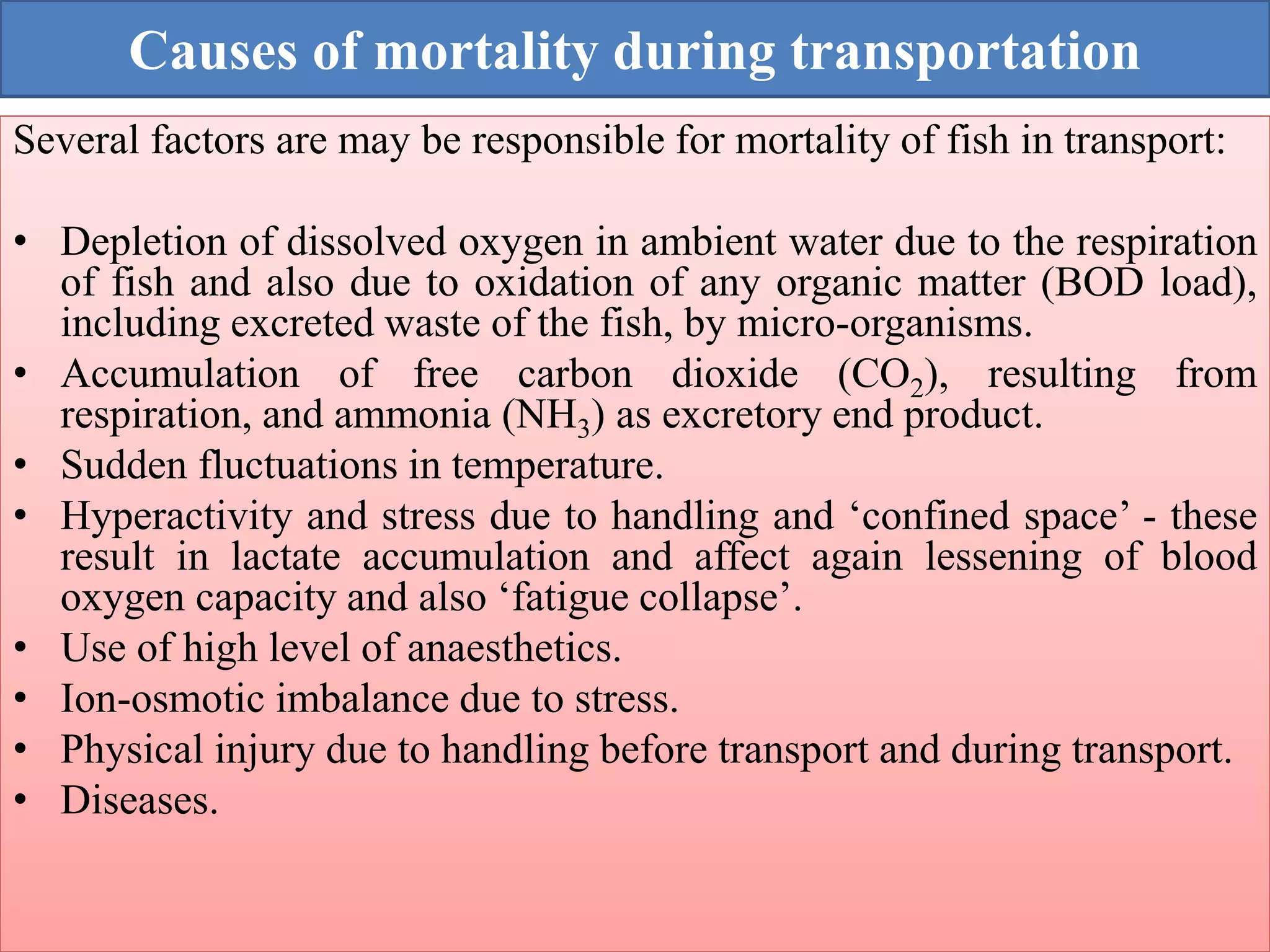 Causes of mortality during transportation
Several factors are may be responsible for mortality of fish in transport:
• Depletion of dissolved oxygen in ambient water due to the respiration
of fish and also due to oxidation of any organic matter (BOD load),
including excreted waste of the fish, by micro-organisms.
• Accumulation of free carbon dioxide (CO2), resulting from
respiration, and ammonia (NH3) as excretory end product.
• Sudden fluctuations in temperature.
• Hyperactivity and stress due to handling and ‘confined space’ - these
result in lactate accumulation and affect again lessening of blood
oxygen capacity and also ‘fatigue collapse’.
• Use of high level of anaesthetics.
• Ion-osmotic imbalance due to stress.
• Physical injury due to handling before transport and during transport.
• Diseases.
 