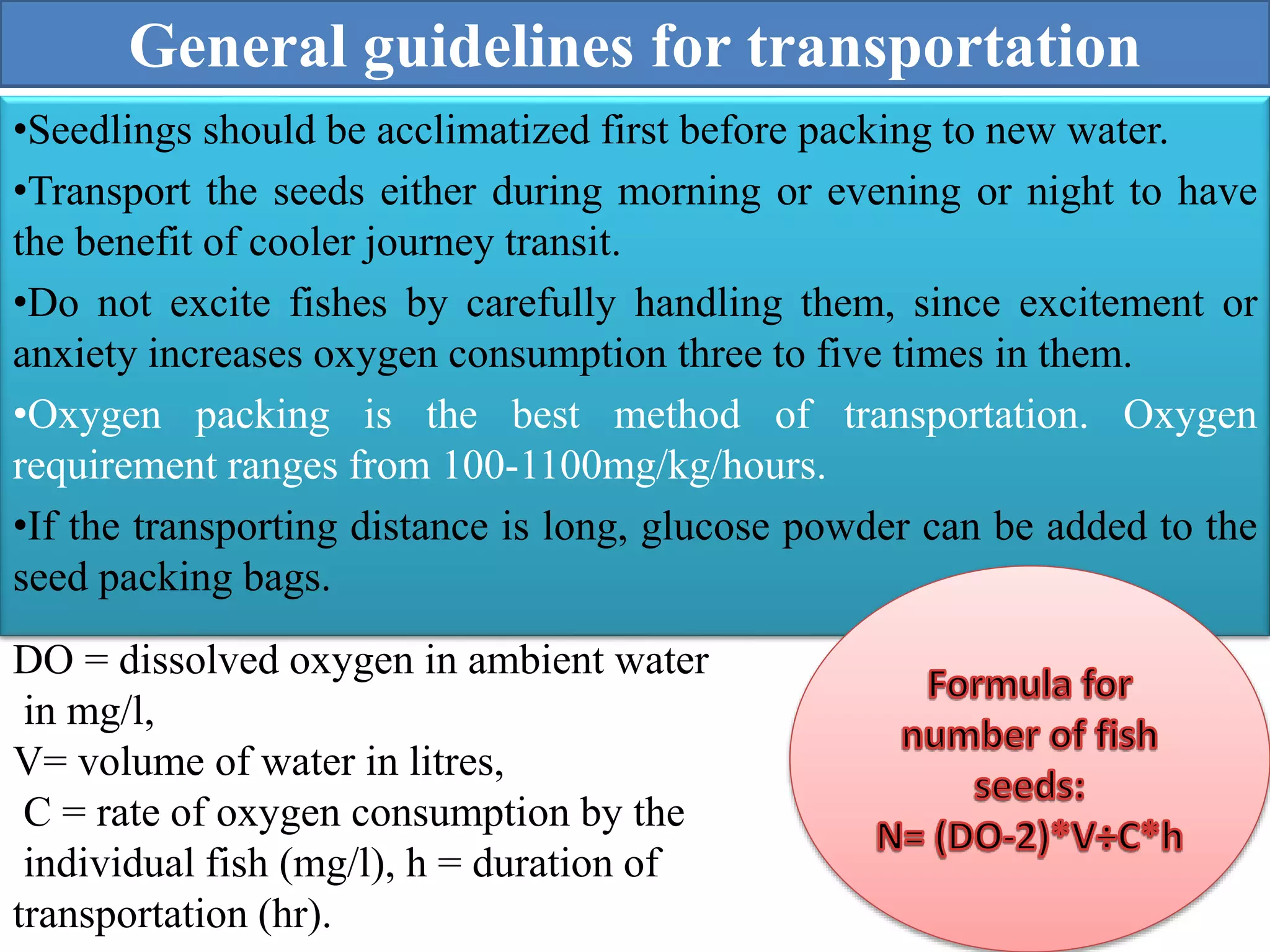 General guidelines for transportation
•Seedlings should be acclimatized first before packing to new water.
•Transport the seeds either during morning or evening or night to have
the benefit of cooler journey transit.
•Do not excite fishes by carefully handling them, since excitement or
anxiety increases oxygen consumption three to five times in them.
•Oxygen packing is the best method of transportation. Oxygen
requirement ranges from 100-1100mg/kg/hours.
•If the transporting distance is long, glucose powder can be added to the
seed packing bags.
DO = dissolved oxygen in ambient water
in mg/l,
V= volume of water in litres,
C = rate of oxygen consumption by the
individual fish (mg/l), h = duration of
transportation (hr).
 