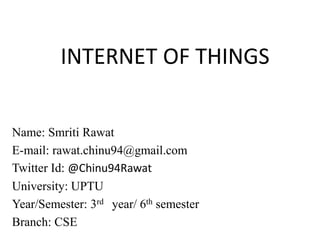 INTERNET OF THINGS
Name: Smriti Rawat
E-mail: rawat.chinu94@gmail.com
Twitter Id: @Chinu94Rawat
University: UPTU
Year/Semester: 3rd year/ 6th semester
Branch: CSE
 