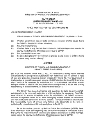 GOVERNMENT OF INDIA
MINISTRY OF WOMEN AND CHILD DEVELOPMENT
RAJYA SABHA
UNSTARRED QUESTION NO. 456
TO BE ANSWERED ON 22.07.2021
CHILD RIGHTS AFFECTED DUE TO COVID-19
456. SHRI MALLIKARJUN KHARGE:
Will the Minister of WOMEN AND CHILD DEVELOPMENT be pleased to State:
(a) Whether Government has any data on increase in cases of child abuse due to
the COVID-19 related lockdown situations;
(b) if so, the details thereof;
(c) Whether there is any data on the increase in child marriage cases across the
country due to financial difficulties caused due to COVID;
(d) if so, the details thereof; and
(e) the steps being taken by Government to provide a safe shelter to children facing
abuse or being married off early?
ANSWER
MINISTER OF WOMEN AND CHILD DEVELOPMENT
(SRIMATI SMRITI ZUBIN IRANI)
(a) to (e) The Juvenile Justice Act (JJ Act), 2015 mandates a safety net of services
delivery structures along with institutional and non-institutional care for children in need
of care and protection including children impacted by Covid 19. The Government is
implementing a centrally sponsored scheme, Child Protection Services (CPS) scheme,
which supports the measures for institutional and non-institutional care aimed at well-
being of children in need of care and protection including victims of abuse. The primary
responsibility of execution of the Act rests with the States/UTs.
The Ministry has issued advisories and guidelines to State Governments/UT
Administrations for care and protection of children during the pandemic. State/UTs
were directed to ensure immediate action for rehabilitation of COVID orphaned
children as stipulated under JJ Act while leveraging facilities funded for Institutional
and non-Institutional care under the CPS scheme. The Government has also shared
the responsibility matrix of primary duty holders with States/UTs in the form of
guidelines for rehabilitating children impacted due to Covid 19.
As per information provided by National Crime Records Bureau (NCRB), there
is no information as on date regarding data on increase in cases of child abuse due to
the COVID-19 related lockdown situations and data on the increase in child marriage
cases across the country due to financial difficulties caused due to COVID.
*****
 