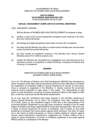 GOVERNMENT OF INDIA
MINISTRY OF WOMEN AND CHILD DEVELOPMENT
RAJYA SABHA
UN-STARRED QUESTION NO.1258
TO BE ANSWERED ON 29.07.2021
SEXUAL HARASSMENT COMPLAINTS IN CENTRAL MINISTRIES
1258. SHRI BINOY VISWAM:
Will the Minister of WOMEN AND CHILD DEVELOPMENT be pleased to state:
(a) whether a total of 227 sexual harassment complaints were received in the She-
Box from Central Ministries;
(b) the findings and legal/ disciplinary action taken on these 227 complaints;
(c) the steps that the Ministry has taken to create women friendly work environments
across Central Government Ministries;
(d) the total number of complaints received in the She-Box from various Central
Ministries since 01.01.2020 to present; and
(e) whether the Ministry has conducted any investigation as to why there are such a
significant number of complaints in certain Ministries, including her Ministry that
is having 21 complaints?
ANSWER
MINISTER OF WOMEN AND CHILD DEVELOPMENT
(SHRIMATI SMRITI ZUBIN IRANI)
(a) to (e): The Ministry of Women and Child Development (MWCD) has developed an
online complaint portal titled Sexual Harassment Electronic Box (SHe-Box) to facilitate
the registration of complaints related to sexual harassment of women at work place.
Once a complaint is registered in the SHe-Box, it directly reaches the concerned
authority having jurisdiction to take action in the matter. The responsibility to take
action on such complaints as well as to ensure updating of status in that regard on SHe
Box, is with the concerned Central Ministries/ Departments.
As of now, total 391 complaints have been received in the SHe-Box pertaining to
various Central Ministries, out of which 150 complaints have been received since
01.01.2020. Action on the complaints lodged in SHe Box is the responsibility of the
concerned Ministry/ Department as per laid down procedure. Analysis of the 36 cases
lodged at SHeBox and shown against MWCD shows that amongst them, there are only
2 cases of sexual harassment of women at workplace, with 3 entries on the portal
pertaining to complaint from same person against same individual. The other 32 cases
are in the nature of public grievances on various matters relating to violence against
women, dowry harassment, misbehaviour, suggestions etc. Further, neither of the 2
cases of sexual harassment of women at workplace appearing in the portal against
MWCD pertain to a workplace of the Ministry.
 