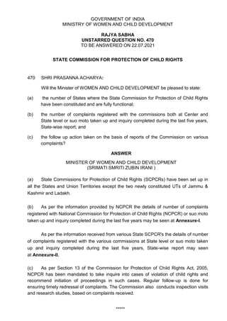 GOVERNMENT OF INDIA
MINISTRY OF WOMEN AND CHILD DEVELOPMENT
RAJYA SABHA
UNSTARRED QUESTION NO. 470
TO BE ANSWERED ON 22.07.2021
STATE COMMISSION FOR PROTECTION OF CHILD RIGHTS
470 SHRI PRASANNA ACHARYA:
Will the Minister of WOMEN AND CHILD DEVELOPMENT be pleased to state:
(a) the number of States where the State Commission for Protection of Child Rights
have been constituted and are fully functional;
(b) the number of complaints registered with the commissions both at Center and
State level or suo moto taken up and inquiry completed during the last five years,
State-wise report; and
(c) the follow up action taken on the basis of reports of the Commission on various
complaints?
ANSWER
MINISTER OF WOMEN AND CHILD DEVELOPMENT
(SRIMATI SMRITI ZUBIN IRANI )
(a) State Commissions for Protection of Child Rights (SCPCRs) have been set up in
all the States and Union Territories except the two newly constituted UTs of Jammu &
Kashmir and Ladakh.
(b) As per the information provided by NCPCR the details of number of complaints
registered with National Commission for Protection of Child Rights (NCPCR) or suo moto
taken up and inquiry completed during the last five years may be seen at Annexure-I.
As per the information received from various State SCPCR's the details of number
of complaints registered with the various commissions at State level or suo moto taken
up and inquiry completed during the last five years, State-wise report may seen
at Annexure-II.
(c) As per Section 13 of the Commission for Protection of Child Rights Act, 2005,
NCPCR has been mandated to take inquire into cases of violation of child rights and
recommend initiation of proceedings in such cases. Regular follow-up is done for
ensuring timely redressal of complaints. The Commission also conducts inspection visits
and research studies, based on complaints received.
*****
 