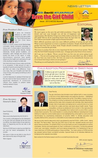 NEWS LETTER

                                                       FOGSI-                        -MYLAN-PHILLIP

                                                     Save the Girl Child
                                                              Issue : 2013 AICOG Mumbai
                                                                                                                           Editorial
From President's Desk ………                             Hello everyone.

                     It gives me immense              We meet again on the save the girl child newsletter. I hope this
                     pleasure to write a few          diwali and new year brought you all lots of happiness and
                     words for the News letter        opportunities. But did they bring even a little smile on the face of a
                     on “The FOGSI Smriti Save        girl child? Did we all do something better from the last time we
                     the Girl Child News              met? Did we join hands to fight against female foeticide?
                     Letter”.                         Well, difficult questions and even more difficult problem of saving the girl child.
India is a country where social disadvantage          What is more important is to have a mindset revolution. People should discard the
outweighs natural biological advantage of             gender bias they have in their mind. People should overthrow any apprehensions
being a girl. A whole range of discriminatory         they have towards the girl child.
practices including female feticide, female           They have to realise that she is very important for the success of our society. That's
infanticide, female genital mutilation, son           why the Girl Child Campaign in India says - A happy girl is the future of our country.
idolization, early marriage and dowry have            All I can say is a Quote -"Every second that you live you are never going to get
buried the future of the nation. In India,            back….. You are never going to get to change what you said, didn't say, did, or didn't
discriminatory practices have greatly                 do. Live how you want to live. Act how you want to be remembered, because you
influenced the health and well-being of a girl        never know how long or short you are going to "
child, resulting in a higher mortality rate.
                                                      Thanking you and hoping for a better year now!!!
Girl child is the future of every nation and India
                                                                                                                            Neharika Malhotra
is no exception. A little amount of care, a
handful of warmth and a heart full of love for a
girl child can make a big difference. Close                Child Adoption Programme by Smriti India
your eyes, free your thoughts and hear the
voice of God, He is saying something to all of                        e gd k g
                                                                          Sa o w¡As kl h
                                                                             af k eks l
                                                                              ' q> qu
                                                                                    k
                                                                                    d ub   sa   Zu
                                                                                                 a
                                                                                                            Join o
                                                                      n q>F kf k
                                                                       sr s L aLx
                                                                             k e lsn
                                                                              g eksSA `f k
                                                                                         ru ;    y
us, “Save Me”.                                                                                     CAP in ur
I wish Dr. Narendra, Dr. Jaideep & their team all                     givd
                                                                        SA ufk kkd
                                                                             e ;oi
                                                                              Sa v H sa s k
                                                                                      suk
                                                                                        s kd
                                                                                           H     j             itiativ
                                                                      kge y r just 17 per d e
                                                                                                   for
the very best for their future endeavors. I will                      [ kY adf
                                                                         q' W- g v
                                                                             k Mkw¡A k vvs= k eSj
                                                                                                     you                 ay
appreciate feedbacks & constructive                                   v k h fg s vh can change
                                                                      ad k g kes
                                                                             yj U q> t
                                                                                    d w¡A suk
                                                                                     hH t x
                                                                                     v a s
                                                                                        k
criticism from readers to present better                                                               e life
                                                                                     i ek
                                                                                     <k f A
                                                                                      +u k;
                                                                                       sdkSd  n               of a g
                                                                                                                     irl
reading material in future.
Yours sincerely,                                              "Be the change you want to see in the world"                      - Mahatama Gandhi


                                  Dr. P K. Shah
                                       .                                     Dear Friends,
                               President FOGSI
                                                                             The girl child faces discrimination even before birth in many societies
                                                                             in the form of sex determination and selective abortion – highlighted
                                                                             by Nobel Laureatte Amartya Sen as the "One Million missing women”.
From Secretary
                                                                             This imbalnce is further burdened by the family preferably feeding the
General's Desk....                                                           adults and the male child compared with a female child, depriving the
                                                                             female child of education and asking her to work at home or to work
                                                                             for others for a salary and less care given about health needs. These
                                                                             inequalities continue as adolescent and women in the reproductive
                                                      age group and the old age group. This inequalities from before birth to end of life is worse
Dear FOGSIANS,                                        where there is poverty. The world leaders in constructing the Millenium development Goals
Greetings,                                            (MDGs) to make the world a better place to live highlighted five of the eight to overcome this
Welcome to Mumbai for the AICOG 2013.                 discrimination by emphasising eradication of poverty (MDG 1), female education and
                                                      equality (MDGs 2 &3), reduction in child (MDG 4) and maternal mortality (MDG 5).
Our country is still plagued by the disrespect
to the girl child and despite all the laws and        We as a society need to take action and I was pleased to see the FOGSI – LUPIN- Smriti – taking
our efforts, Sex determination & sex selection        the lead. The News letter “Save the Girl Child' issue 2 had very valuable articles and news
keep on happening and the sex ratio is still          about various activities. On behalf of FIGO my sincere thank you and congratulations to all the
disturbed.                                            volunteers, donors and participants for their contribution in education, conducting general
We from FOGSI have to stand up and fight this         check ups, vaccination, adoption and fund raising programmes. It is heartening to see so
evil and be brand ambassadors for the                 many branches of FOGSI participating in these activities. Our best wishes to FOGSI and the
society.                                              key people behind these wonderful activities. Special thanks to Dr Neharika Malhotra for
We hope in India we are able to stop this &           bringing out the valauble news letter.
also improve the value of the girl child.             Best wishes for the Festive season and for a wonderful productive year.
Warm regards
                                                                                                                                With sincere regards,


                              Dr. Nozer Sheriar
                              Secretary General
                                                                                                           Professor Sir Sabaratnam Arulkumaran
                                                                                                                                  President, FIGO
                                                                           -1-
 
