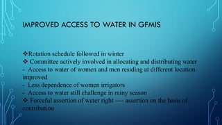 IMPROVED ACCESS TO WATER IN GFMIS
Rotation schedule followed in winter
 Committee actively involved in allocating and distributing water
- Access to water of women and men residing at different location
improved
- Less dependence of women irrigators
- Access to water still challenge in rainy season
 Forceful assertion of water right ---- assertion on the basis of
contribution
 