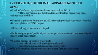 GENDERED INSTITUTIONAL ARRANGEMENTS OF
AFMIS
Lack of definite organizational structure such as WUA
-VDC chairperson, political leaders, contractors organizing canal
maintenance activities
Formal committee formation in 2003 through political consensus- inactive
after completion of SISP project
Rule making process undeveloped
Informal groups of politically active upper caste men and previous irrigation
leaders after peace treaty
Gender neutral unwritten water right
- user title of land within the reach of canal
- contribution in canal maintenance activities
Rule in practice: whoever diverts the water first, gets the water
 
