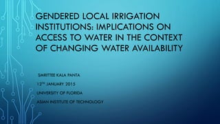 GENDERED LOCAL IRRIGATION
INSTITUTIONS: IMPLICATIONS ON
ACCESS TO WATER IN THE CONTEXT
OF CHANGING WATER AVAILABILITY
SMRITTEE KALA PANTA
12TH JANUARY 2015
UNIVERSITY OF FLORIDA
ASIAN INSTITUTE OF TECHNOLOGY
 