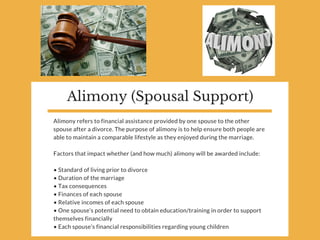 Alimony (Spousal Support)
Alimony refers to financial assistance provided by one spouse to the other
spouse after a divorce. The purpose of alimony is to help ensure both people are
able to maintain a comparable lifestyle as they enjoyed during the marriage.
Factors that impact whether (and how much) alimony will be awarded include:
• Standard of living prior to divorce
• Duration of the marriage
• Tax consequences
• Finances of each spouse
• Relative incomes of each spouse
• One spouse’s potential need to obtain education/training in order to support
themselves financially
• Each spouse’s financial responsibilities regarding young children 
 