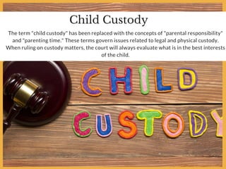 Child Custody
The term "child custody" has been replaced with the concepts of "parental responsibility"
and "parenting time." These terms govern issues related to legal and physical custody.
When ruling on custody matters, the court will always evaluate what is in the best interests
of the child.
 