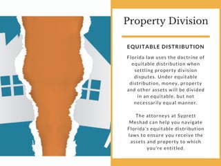Property Division
Florida law uses the doctrine of
equitable distribution when
settling property division
disputes. Under equitable
distribution, money, property
and other assets will be divided
in an equitable, but not
necessarily equal manner.
The attorneys at Syprett
Meshad can help you navigate
Florida's equitable distribution
laws to ensure you receive the
assets and property to which
you're entitled.
EQUITABLE DISTRIBUTION
 