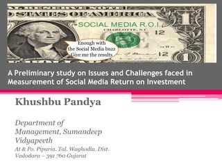 Enough with
                       the Social Media buzz
                        Give me the results


A Preliminary study on Issues and Challenges faced in
Measurement of Social Media Return on Investment

  Khushbu Pandya

  Department of
  Management, Sumandeep
  Vidyapeeth
  At & Po. Piparia. Tal. Waghodia. Dist.
  Vadodara – 391 760 Gujarat
 