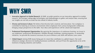 • Innovative Approach to Market Research: At SMR, we pride ourselves on our innovative approach to market
research. We leverage cutting-edge technologies and methodologies to gather and analyze data, ensuring that
our insights are not only accurate but also ahead of industry trends.
• Diverse and Inclusive Culture: We believe that diversity fuels creativity and innovation. Our workplace is
committed to fostering an inclusive environment where employees from various backgrounds collaborate,
bringing unique perspectives to the table. Your ideas and experiences will be valued and respected.
• Professional Development Opportunities: Recognizing the importance of continuous learning, we invest in
our employees' professional development. Whether through workshops, training programs, or mentorship
initiatives, we provide the resources necessary for you to enhance your skills and advance your career.
• Global Impact: Joining SMR means being part of a team that contributes to a global impact. Our work
influences strategic decisions for leading businesses worldwide, and you'll have the opportunity to be at the
forefront of shaping industries and markets.
 