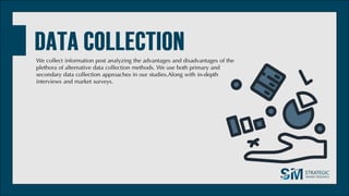 We collect information post analyzing the advantages and disadvantages of the
plethora of alternative data collection methods. We use both primary and
secondary data collection approaches in our studies.Along with in-depth
interviews and market surveys.
 