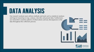 Our research analysts team utilizes methods and tools such as statistical analyses
and logical reasoning to map, analyze, describe and present data. Furthermore,
our researchers examine patterns of observations and any discrepancies in the
data throughout the collection process.
 