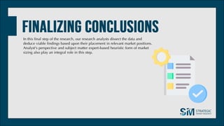 In this final step of the research, our research analysts dissect the data and
deduce viable findings based upon their placement in relevant market positions.
Analyst's perspective and subject matter expert-based heuristic form of market
sizing also play an integral role in this step.
 