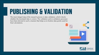 The most integral step of the research process is data validation, which checks
whether the translated data is correct. The validation and re-validation processes
have been devised in such a manner that helps us to finalize data points used for
final calculations.
 