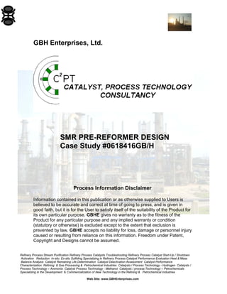 Refinery Process Stream Purification Refinery Process Catalysts Troubleshooting Refinery Process Catalyst Start-Up / Shutdown
Activation Reduction In-situ Ex-situ Sulfiding Specializing in Refinery Process Catalyst Performance Evaluation Heat & Mass
Balance Analysis Catalyst Remaining Life Determination Catalyst Deactivation Assessment Catalyst Performance
Characterization Refining & Gas Processing & Petrochemical Industries Catalysts / Process Technology - Hydrogen Catalysts /
Process Technology – Ammonia Catalyst Process Technology - Methanol Catalysts / process Technology – Petrochemicals
Specializing in the Development & Commercialization of New Technology in the Refining & Petrochemical Industries
Web Site: www.GBHEnterprises.com
GBH Enterprises, Ltd.
SMR PRE-REFORMER DESIGN
Case Study #0618416GB/H
Process Information Disclaimer
Information contained in this publication or as otherwise supplied to Users is
believed to be accurate and correct at time of going to press, and is given in
good faith, but it is for the User to satisfy itself of the suitability of the Product for
its own particular purpose. GBHE gives no warranty as to the fitness of the
Product for any particular purpose and any implied warranty or condition
(statutory or otherwise) is excluded except to the extent that exclusion is
prevented by law. GBHE accepts no liability for loss, damage or personnel injury
caused or resulting from reliance on this information. Freedom under Patent,
Copyright and Designs cannot be assumed.
 