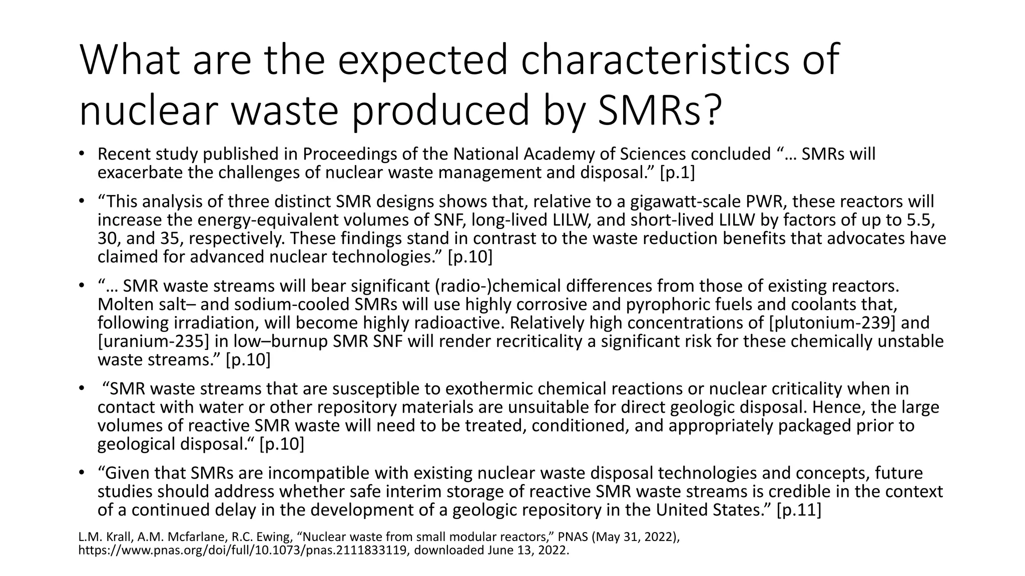 What are the expected characteristics of
nuclear waste produced by SMRs?
• Recent study published in Proceedings of the National Academy of Sciences concluded “… SMRs will
exacerbate the challenges of nuclear waste management and disposal.” [p.1]
• “This analysis of three distinct SMR designs shows that, relative to a gigawatt-scale PWR, these reactors will
increase the energy-equivalent volumes of SNF, long-lived LILW, and short-lived LILW by factors of up to 5.5,
30, and 35, respectively. These findings stand in contrast to the waste reduction benefits that advocates have
claimed for advanced nuclear technologies.” [p.10]
• “… SMR waste streams will bear significant (radio-)chemical differences from those of existing reactors.
Molten salt– and sodium-cooled SMRs will use highly corrosive and pyrophoric fuels and coolants that,
following irradiation, will become highly radioactive. Relatively high concentrations of [plutonium-239] and
[uranium-235] in low–burnup SMR SNF will render recriticality a significant risk for these chemically unstable
waste streams.” [p.10]
• “SMR waste streams that are susceptible to exothermic chemical reactions or nuclear criticality when in
contact with water or other repository materials are unsuitable for direct geologic disposal. Hence, the large
volumes of reactive SMR waste will need to be treated, conditioned, and appropriately packaged prior to
geological disposal.“ [p.10]
• “Given that SMRs are incompatible with existing nuclear waste disposal technologies and concepts, future
studies should address whether safe interim storage of reactive SMR waste streams is credible in the context
of a continued delay in the development of a geologic repository in the United States.” [p.11]
L.M. Krall, A.M. Mcfarlane, R.C. Ewing, “Nuclear waste from small modular reactors,” PNAS (May 31, 2022),
https://www.pnas.org/doi/full/10.1073/pnas.2111833119, downloaded June 13, 2022.
 