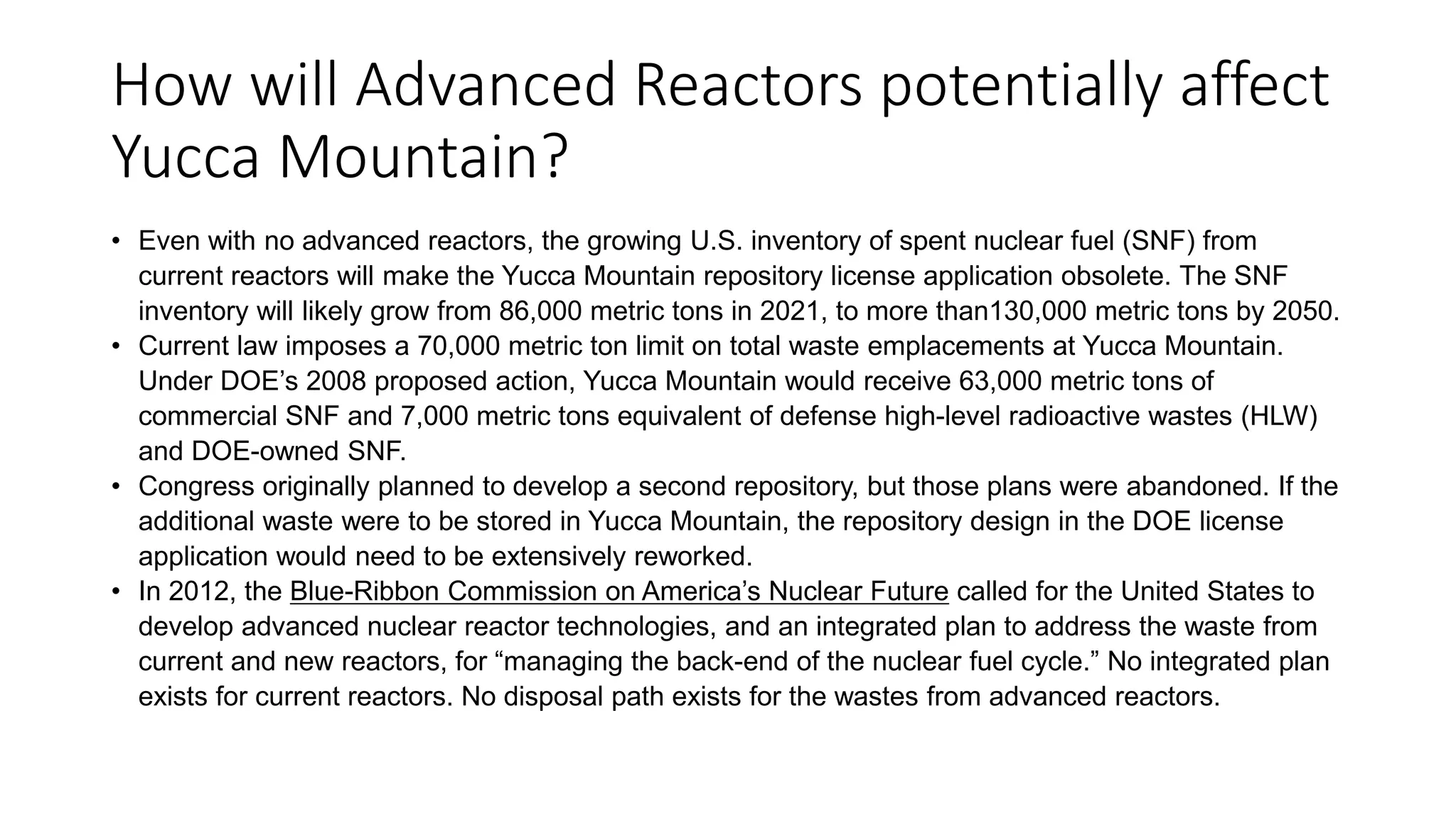 How will Advanced Reactors potentially affect
Yucca Mountain?
• Even with no advanced reactors, the growing U.S. inventory of spent nuclear fuel (SNF) from
current reactors will make the Yucca Mountain repository license application obsolete. The SNF
inventory will likely grow from 86,000 metric tons in 2021, to more than130,000 metric tons by 2050.
• Current law imposes a 70,000 metric ton limit on total waste emplacements at Yucca Mountain.
Under DOE’s 2008 proposed action, Yucca Mountain would receive 63,000 metric tons of
commercial SNF and 7,000 metric tons equivalent of defense high-level radioactive wastes (HLW)
and DOE-owned SNF.
• Congress originally planned to develop a second repository, but those plans were abandoned. If the
additional waste were to be stored in Yucca Mountain, the repository design in the DOE license
application would need to be extensively reworked.
• In 2012, the Blue-Ribbon Commission on America’s Nuclear Future called for the United States to
develop advanced nuclear reactor technologies, and an integrated plan to address the waste from
current and new reactors, for “managing the back-end of the nuclear fuel cycle.” No integrated plan
exists for current reactors. No disposal path exists for the wastes from advanced reactors.
 