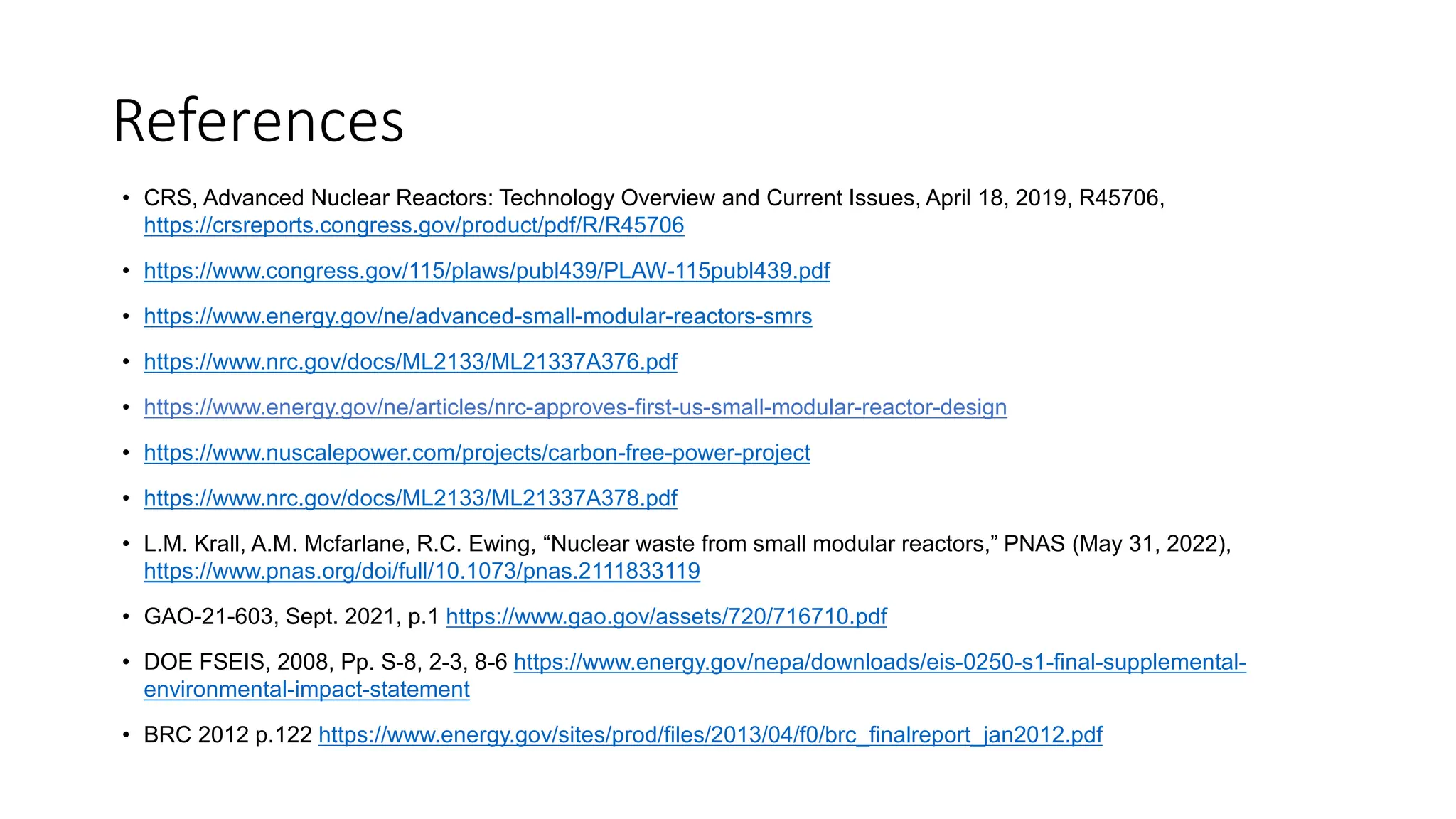 References
• CRS, Advanced Nuclear Reactors: Technology Overview and Current Issues, April 18, 2019, R45706,
https://crsreports.congress.gov/product/pdf/R/R45706
• https://www.congress.gov/115/plaws/publ439/PLAW-115publ439.pdf
• https://www.energy.gov/ne/advanced-small-modular-reactors-smrs
• https://www.nrc.gov/docs/ML2133/ML21337A376.pdf
• https://www.energy.gov/ne/articles/nrc-approves-first-us-small-modular-reactor-design
• https://www.nuscalepower.com/projects/carbon-free-power-project
• https://www.nrc.gov/docs/ML2133/ML21337A378.pdf
• L.M. Krall, A.M. Mcfarlane, R.C. Ewing, “Nuclear waste from small modular reactors,” PNAS (May 31, 2022),
https://www.pnas.org/doi/full/10.1073/pnas.2111833119
• GAO-21-603, Sept. 2021, p.1 https://www.gao.gov/assets/720/716710.pdf
• DOE FSEIS, 2008, Pp. S-8, 2-3, 8-6 https://www.energy.gov/nepa/downloads/eis-0250-s1-final-supplemental-
environmental-impact-statement
• BRC 2012 p.122 https://www.energy.gov/sites/prod/files/2013/04/f0/brc_finalreport_jan2012.pdf
 