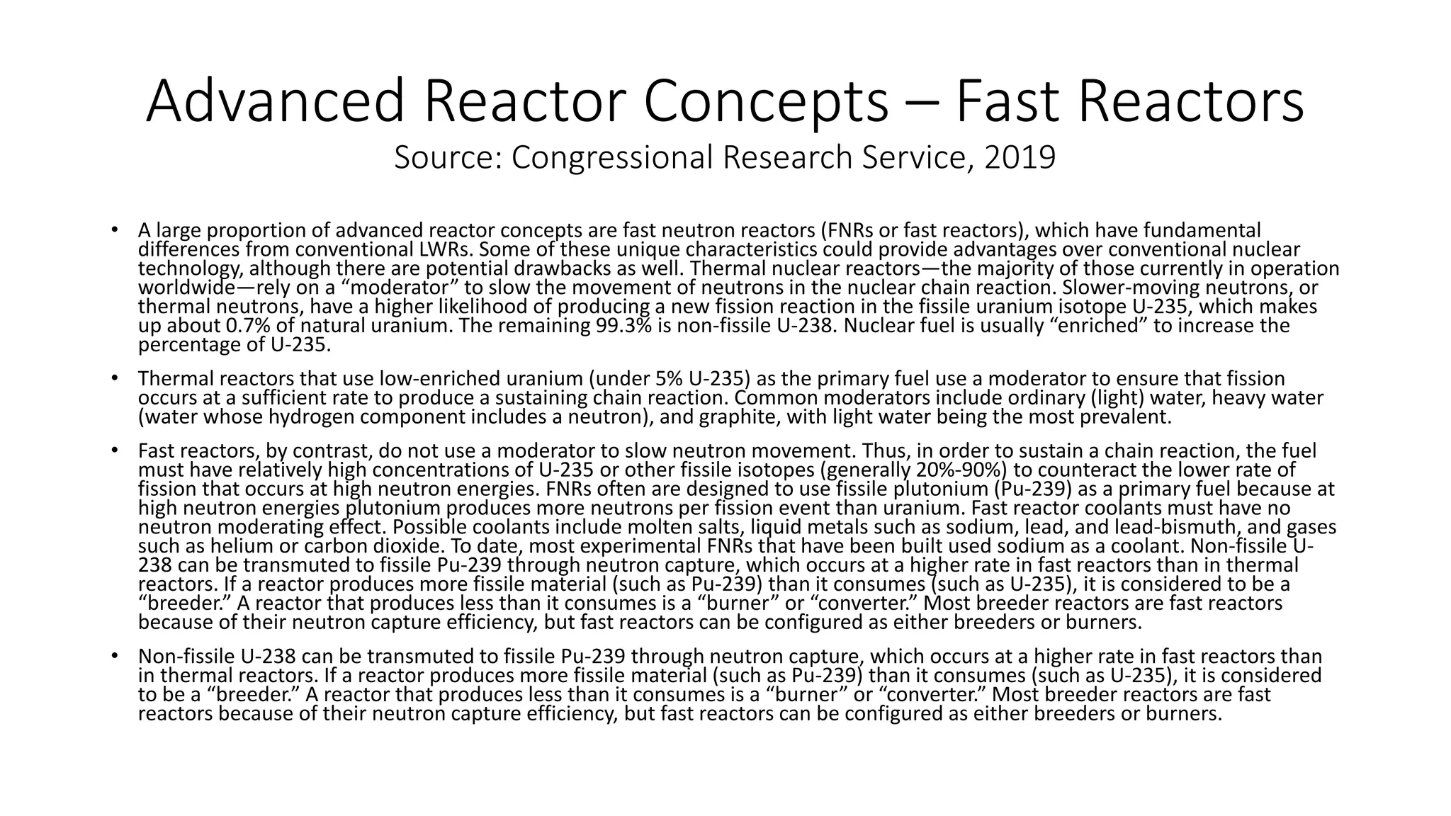 Advanced Reactor Concepts – Fast Reactors
Source: Congressional Research Service, 2019
• A large proportion of advanced reactor concepts are fast neutron reactors (FNRs or fast reactors), which have fundamental
differences from conventional LWRs. Some of these unique characteristics could provide advantages over conventional nuclear
technology, although there are potential drawbacks as well. Thermal nuclear reactors—the majority of those currently in operation
worldwide—rely on a “moderator” to slow the movement of neutrons in the nuclear chain reaction. Slower-moving neutrons, or
thermal neutrons, have a higher likelihood of producing a new fission reaction in the fissile uranium isotope U-235, which makes
up about 0.7% of natural uranium. The remaining 99.3% is non-fissile U-238. Nuclear fuel is usually “enriched” to increase the
percentage of U-235.
• Thermal reactors that use low-enriched uranium (under 5% U-235) as the primary fuel use a moderator to ensure that fission
occurs at a sufficient rate to produce a sustaining chain reaction. Common moderators include ordinary (light) water, heavy water
(water whose hydrogen component includes a neutron), and graphite, with light water being the most prevalent.
• Fast reactors, by contrast, do not use a moderator to slow neutron movement. Thus, in order to sustain a chain reaction, the fuel
must have relatively high concentrations of U-235 or other fissile isotopes (generally 20%-90%) to counteract the lower rate of
fission that occurs at high neutron energies. FNRs often are designed to use fissile plutonium (Pu-239) as a primary fuel because at
high neutron energies plutonium produces more neutrons per fission event than uranium. Fast reactor coolants must have no
neutron moderating effect. Possible coolants include molten salts, liquid metals such as sodium, lead, and lead-bismuth, and gases
such as helium or carbon dioxide. To date, most experimental FNRs that have been built used sodium as a coolant. Non-fissile U-
238 can be transmuted to fissile Pu-239 through neutron capture, which occurs at a higher rate in fast reactors than in thermal
reactors. If a reactor produces more fissile material (such as Pu-239) than it consumes (such as U-235), it is considered to be a
“breeder.” A reactor that produces less than it consumes is a “burner” or “converter.” Most breeder reactors are fast reactors
because of their neutron capture efficiency, but fast reactors can be configured as either breeders or burners.
• Non-fissile U-238 can be transmuted to fissile Pu-239 through neutron capture, which occurs at a higher rate in fast reactors than
in thermal reactors. If a reactor produces more fissile material (such as Pu-239) than it consumes (such as U-235), it is considered
to be a “breeder.” A reactor that produces less than it consumes is a “burner” or “converter.” Most breeder reactors are fast
reactors because of their neutron capture efficiency, but fast reactors can be configured as either breeders or burners.
 