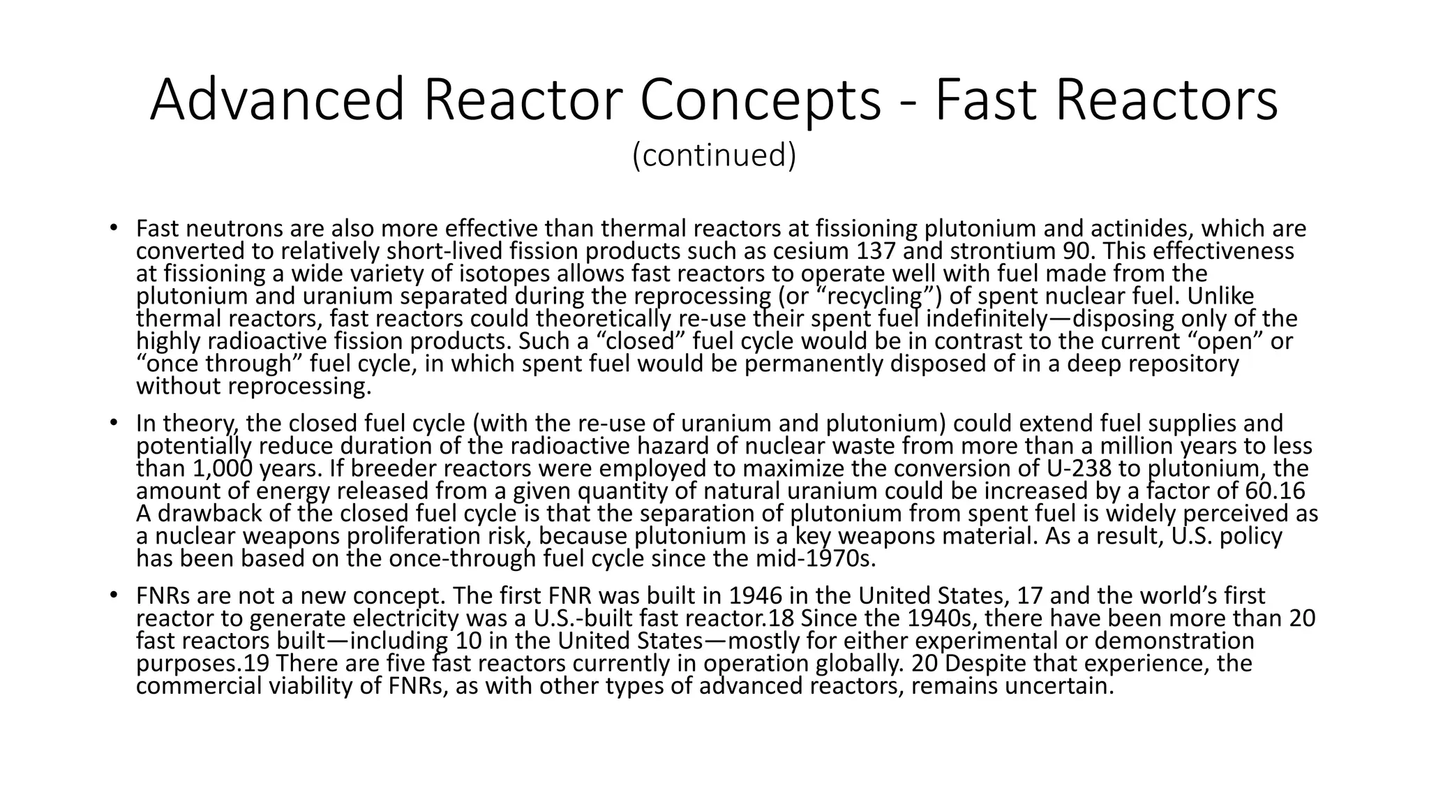 Advanced Reactor Concepts - Fast Reactors
(continued)
• Fast neutrons are also more effective than thermal reactors at fissioning plutonium and actinides, which are
converted to relatively short-lived fission products such as cesium 137 and strontium 90. This effectiveness
at fissioning a wide variety of isotopes allows fast reactors to operate well with fuel made from the
plutonium and uranium separated during the reprocessing (or “recycling”) of spent nuclear fuel. Unlike
thermal reactors, fast reactors could theoretically re-use their spent fuel indefinitely—disposing only of the
highly radioactive fission products. Such a “closed” fuel cycle would be in contrast to the current “open” or
“once through” fuel cycle, in which spent fuel would be permanently disposed of in a deep repository
without reprocessing.
• In theory, the closed fuel cycle (with the re-use of uranium and plutonium) could extend fuel supplies and
potentially reduce duration of the radioactive hazard of nuclear waste from more than a million years to less
than 1,000 years. If breeder reactors were employed to maximize the conversion of U-238 to plutonium, the
amount of energy released from a given quantity of natural uranium could be increased by a factor of 60.16
A drawback of the closed fuel cycle is that the separation of plutonium from spent fuel is widely perceived as
a nuclear weapons proliferation risk, because plutonium is a key weapons material. As a result, U.S. policy
has been based on the once-through fuel cycle since the mid-1970s.
• FNRs are not a new concept. The first FNR was built in 1946 in the United States, 17 and the world’s first
reactor to generate electricity was a U.S.-built fast reactor.18 Since the 1940s, there have been more than 20
fast reactors built—including 10 in the United States—mostly for either experimental or demonstration
purposes.19 There are five fast reactors currently in operation globally. 20 Despite that experience, the
commercial viability of FNRs, as with other types of advanced reactors, remains uncertain.
 