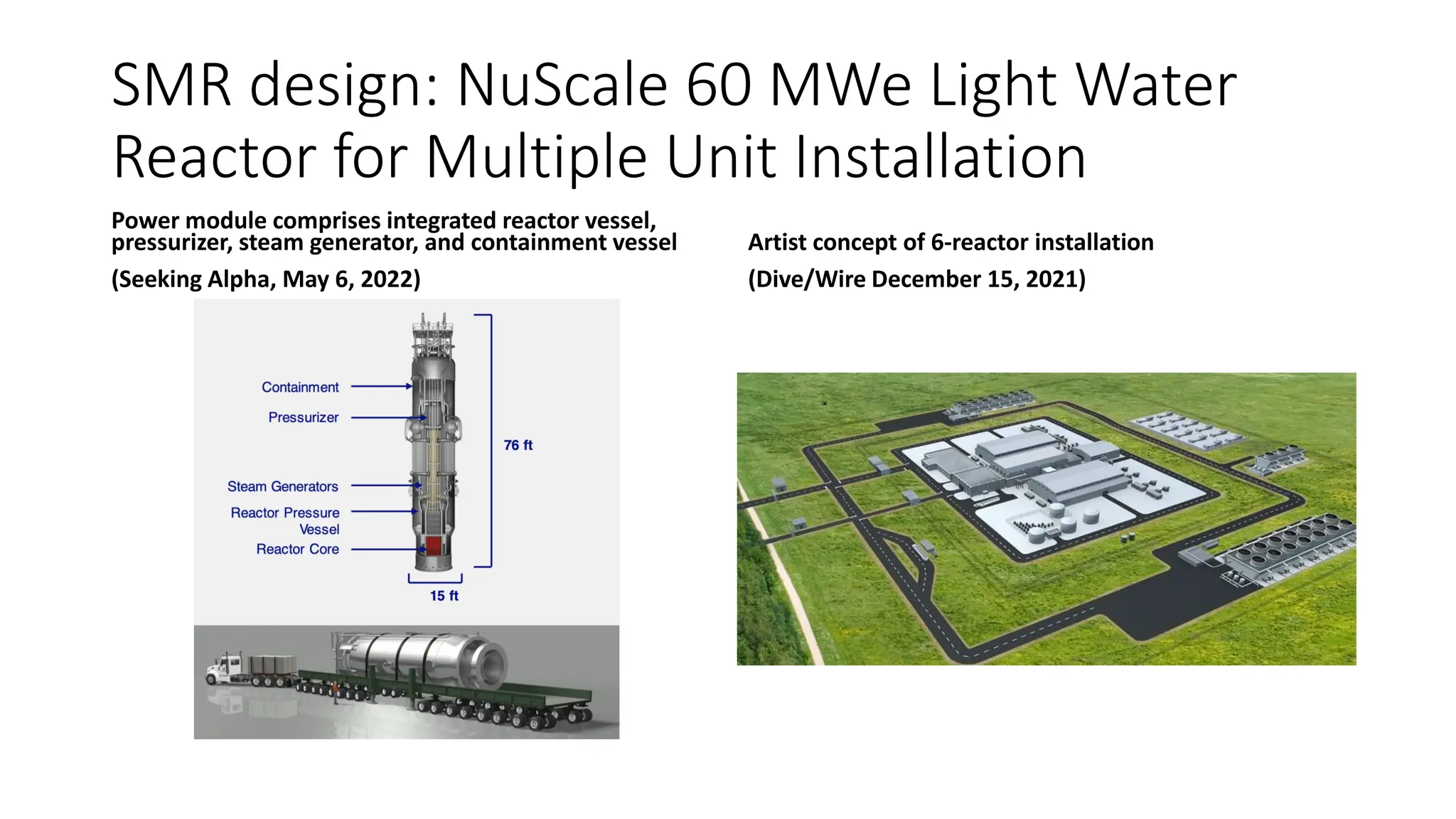 Pressurizer
Steam Generators
Reactor Pressure
Vessel
Reactor Core
76 ft
SMR design: NuScale 60 MWe Light Water
Reactor for Multiple Unit Installation
Power module comprises integrated reactor vessel,
pressurizer, steam generator, and containment vessel Artist concept of 6-reactor installation
(Seeking Alpha, May 6, 2022) (Dive/Wire December 15, 2021)
 