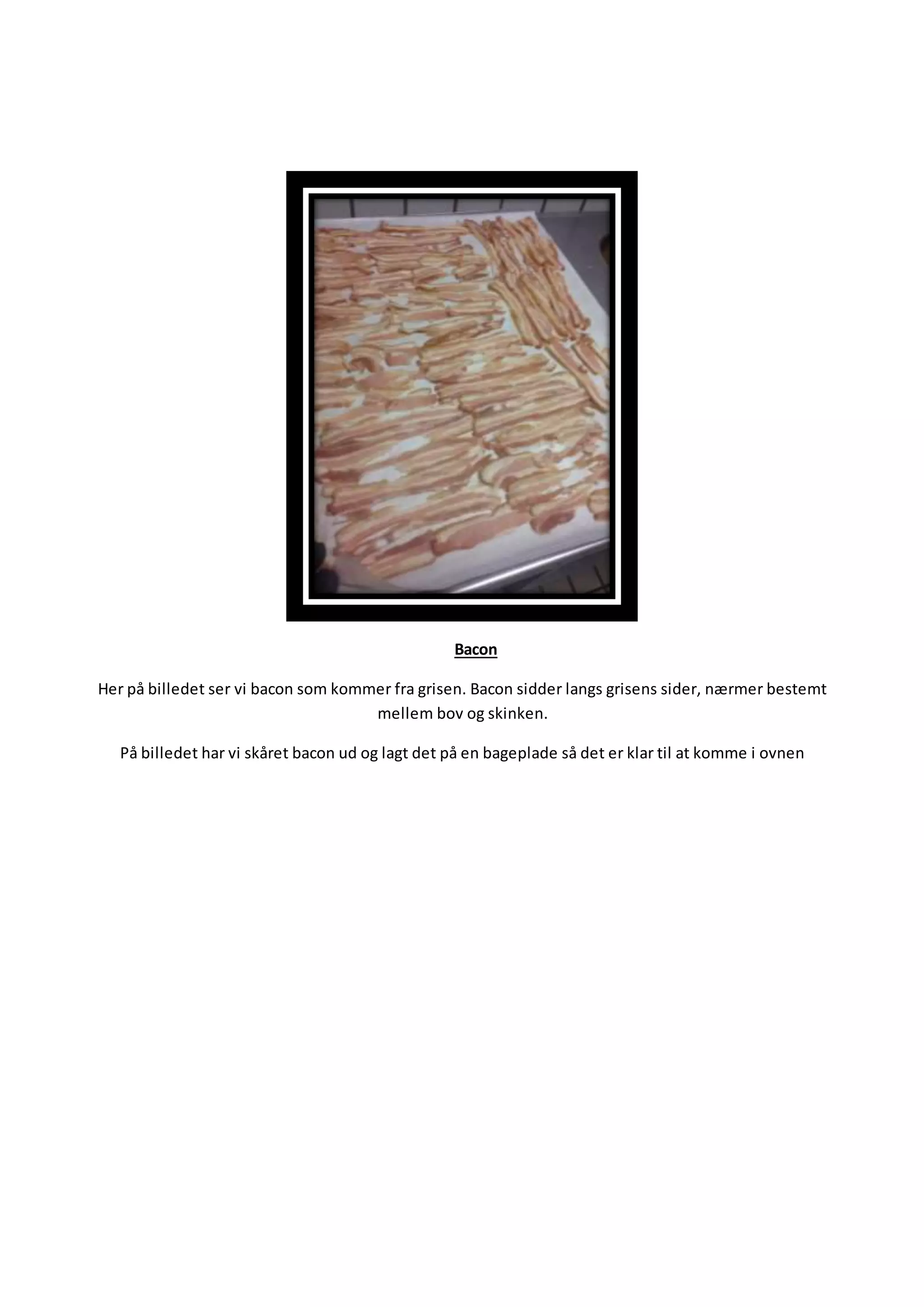 Bacon
Her på billedet ser vi bacon som kommer fra grisen. Bacon sidder langs grisens sider, nærmer bestemt
mellem bov og skinken.
På billedet har vi skåret bacon ud og lagt det på en bageplade så det er klar til at komme i ovnen
 