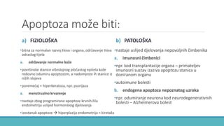 Apoptoza može biti:
a) FIZIOLOŠKA
•bitna za normalan razvoj tkiva i organa, održavanje tkiva
odraslog tijela
a. održavanje normalne kože
•površinske stanice višeslojnog pločastog epitela kože
redovno odumiru apoptozom, a nadomjeste ih stanice iz
nižih slojeva
•poremećaj = hiperkeratoza, npr. psorijaza
a. menstrualno krvarenje
•nastaje zbog programirane apoptoze krvnih žila
endometrija uslijed hormonskog djelovanja
•izostanak apoptoze  hiperplazija endometrija = kiretaža
b) PATOLOŠKA
•nastaje uslijed djelovanja nepovoljnih čimbenika
a. imunosni čimbenici
•npr. kod transplantacije organa – primateljev
imunosni sustav izaziva apoptozu stanica u
doniranom organu
•autoimune bolesti
b. endogena apoptoza nepoznatog uzroka
•npr. odumiranje neurona kod neurodegenerativnih
bolesti – Alzheimerova bolest
 