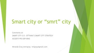 Smart city or “smrt” city
Comments on
SMART CITY 2.0 - OTTAWA’S SMART CITY STRATEGY
ACS2017-PIE-EDP-0042
Miranda Gray @mirgray mirgray@gmail.com
 